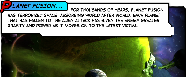 Planet Fusion. For thousands of years, Planet Fusion has terrorized space, absorbing world after world.
               Each planet that has fallen to the alien attack has given the enemy greater gravity and
               power as it moves on to the latest victim: our world.